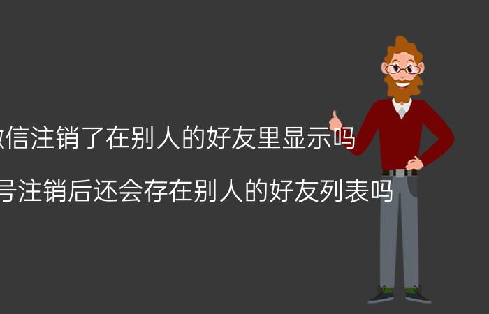 微信注销了在别人的好友里显示吗 微信号注销后还会存在别人的好友列表吗？